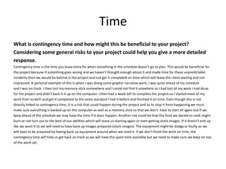 Time
What is contingency time and how might this be beneficial to your project?
Considering some general risks to your project could help you give a more detailed
response.
Contingency time is the time you leave extra for when something in the schedule doesn’t go to plan. This would be beneficial for
the project because if something goes wrong and we haven’t thought enough about it and made time for these unpredictable
incidents then we would be behind in the project and not get it completed on time which will leave the client waiting and not
impressed. A personal example of this is when I was doing some graphic narrative work, I was quite ahead of my schedule
and I was on track. I then lost my memory stick somewhere and I could not find it anywhere so I had lost all my work I had done
for the project and didn’t back it it up on the computer. I then had a week left to complete the project so I started most of my
work from scratch and got it completed to the same standard I had it before and finished it on time. Even though this is not
directly linked to contingency time, it is a risk that could happen during the project and so to stop it from happening we must
make sure everything is backed up on the computer as well as a memory stick so that we don’t have to start all again but if we
keep ahead of the schedule we may have the time if it does happen. Another risk could be that the food we decide to cook might
burn or not turn out to the best of our abilities which will leave us starting again or even getting stock images. If it doesn’t end up
like we want it to we will need to have back up images prepared (stock images). The equipment might be dodgy or faulty so we
will have to be prepared by having back up equipment around when we need it. If we don’t finish the work on time, the
contingency time will help us get back on track as we will have the spare time available but we need to make sure we keep on top
of the work set.
 