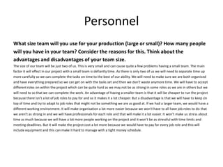 Personnel
What size team will you use for your production (large or small)? How many people
will you have in your team? Consider the reasons for this. Think about the
advantages and disadvantages of your team size.
The size of our team will be just two of us. This is very small and can cause quite a few problems having a small team. The main
factor it will effect in our project with a small team is defiantly time. As there is only two of us we will need to separate time up
more carefully so we can complete the tasks on time to the best of our ability. We will need to make sure we are both organised
and have everything prepared so we can get on with the tasks set and then we don’t waste anymore time. We will have to accept
different roles on within the project which can be quite hard as we may not be as strong in some roles as we are in others but we
will need to so that we can complete the work. An advantage of having a smaller team is that it will be cheaper to run the project
because there isn’t a lot of job roles to pay for and so it makes it a lot cheaper. But a disadvantage is that we will have to keep on
top of time and try to adapt to job roles that might not be something we are as good at. If we had a larger team, we would have a
different working environment. It will make organisation a lot more easier because we won’t have to all have job roles to do that
we aren’t as strong in and we will have professionals for each role and that will make it a lot easier. It won’t make us stress about
time as much because we will have a lot more people working on the project and it won’t be as stressful with time limits and
meeting deadlines. But it will make the project cost a lot more because we would have to pay for every job role and this will
include equipment and this can make it hard to manage with a tight money schedule.
 