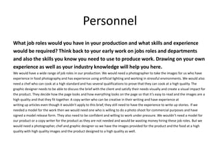Personnel
What job roles would you have in your production and what skills and experience
would be required? Think back to your early work on jobs roles and departments
and also the skills you know you need to use to produce work. Drawing on your own
experience as well as your industry knowledge will help you here.
We would have a wide range of job roles in our production. We would need a photographer to take the images for us who have
experience in food photography and has experience using artificial lighting and working in stressful environments. We would also
need a chef who can cook at a high standard and has several qualifications to prove that they can cook at a high quality. The
graphic designer needs to be able to discuss the brief with the client and satisfy their needs visually and create a visual impact for
the product. They decide how the page looks and how everything looks on the page so that it’s easy to read and the images are a
high quality and that they fit together. A copy writer who can be creative in their writing and have experience at
writing up articles even though it wouldn’t apply to this brief, they still need to have the experience to write up stories. If we
needed a model for the work then we would need one who is willing to do a photo shoot for commercial purposes and have
signed a model release form. They also need to be confident and willing to work under pressure. We wouldn’t need a model for
our product or a copy writer for the product as they are not needed and would be wasting money hiring these job roles. But we
would need a photographer, chef and graphic designer so we have the images provided for the product and the food at a high
quality with high quality images and the product designed to a high quality as well.
 