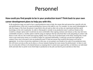 Personnel
How could you find people to be in your production team? Think back to your own
career development plans to help you with this.
In the production stage you need to have a good production team to help, this means that each person has a specific job role
and qualifications in this role to speed up production, however this adds to cost. For example, we may need a photographer to
take the images of the food, this person is specified to this job and no other role as they are experienced and have good
knowledge on this role in particular. In order to find people to include in my production team I could use friends as this
would be a cheaper option and it would also be more comfortable when signing contracts and releases as they may feel more
comfortable towards us. Another option could be using an employee that has advertised their work and getting in contact with
them to work with me, this would mean paying slightly more as they may be professionals in this field, meaning they would
want to earn much more money as it would no longer be a personal relationship. I could also use previous employers or
contacts I have met in the past to join my production team if I had met anyone that would fit this project well and be
appropriate. As we have no previous experience in this area, we are going to use friends to be a part of our production team,
this will lower cost also as this can be done as a favour instead of paying lots more money for professionals. As there is only
two of us the jobs will have to be shared between us meaning that it is much more equal and fair, we both have our individual
skills and tasks that we prefer to do which helps in production as the jobs can then be given and done at their best.
 