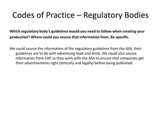 Codes of Practice – Regulatory Bodies
Which regulatory body’s guidelines would you need to follow when creating your
production? Where could you source that information from. Be specific.
We could source the information of the regulatory guidelines from the ASA, their
guidelines are to do with advertising food and drink. We could also source
information from CAP as they work with the ASA to ensure that companies get
their advertisements right (ethically and legally) before being published.
 