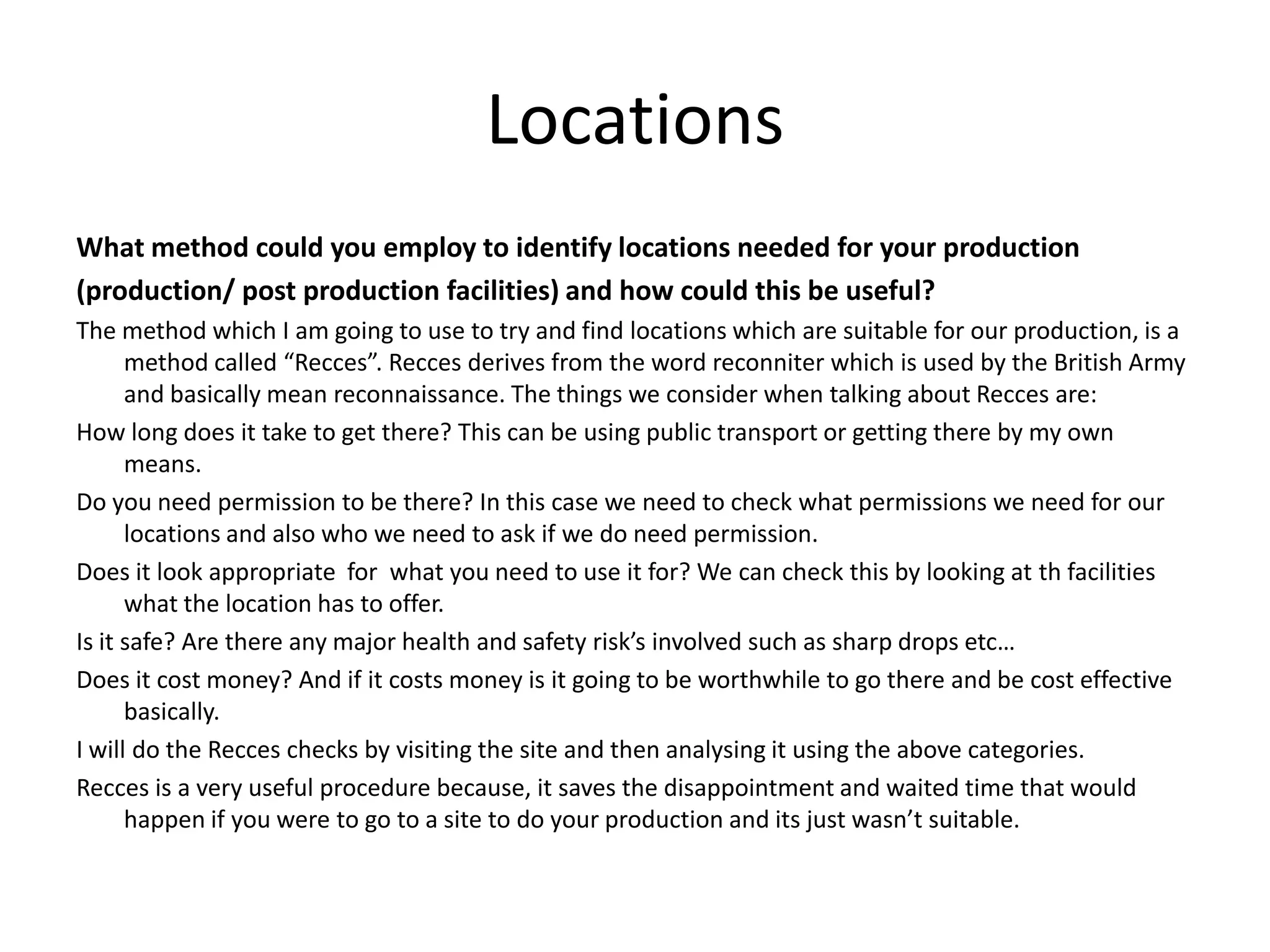 Locations
What method could you employ to identify locations needed for your production
(production/ post production facilities) and how could this be useful?
The method which I am going to use to try and find locations which are suitable for our production, is a
method called “Recces”. Recces derives from the word reconniter which is used by the British Army
and basically mean reconnaissance. The things we consider when talking about Recces are:
How long does it take to get there? This can be using public transport or getting there by my own
means.
Do you need permission to be there? In this case we need to check what permissions we need for our
locations and also who we need to ask if we do need permission.
Does it look appropriate for what you need to use it for? We can check this by looking at th facilities
what the location has to offer.
Is it safe? Are there any major health and safety risk’s involved such as sharp drops etc…
Does it cost money? And if it costs money is it going to be worthwhile to go there and be cost effective
basically.
I will do the Recces checks by visiting the site and then analysing it using the above categories.
Recces is a very useful procedure because, it saves the disappointment and waited time that would
happen if you were to go to a site to do your production and its just wasn’t suitable.
 