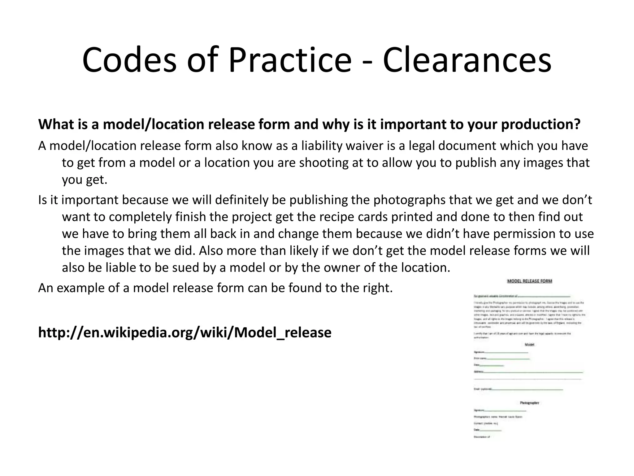 Codes of Practice - Clearances
What is a model/location release form and why is it important to your production?
A model/location release form also know as a liability waiver is a legal document which you have
to get from a model or a location you are shooting at to allow you to publish any images that
you get.
Is it important because we will definitely be publishing the photographs that we get and we don’t
want to completely finish the project get the recipe cards printed and done to then find out
we have to bring them all back in and change them because we didn’t have permission to use
the images that we did. Also more than likely if we don’t get the model release forms we will
also be liable to be sued by a model or by the owner of the location.
An example of a model release form can be found to the right.
http://en.wikipedia.org/wiki/Model_release
 