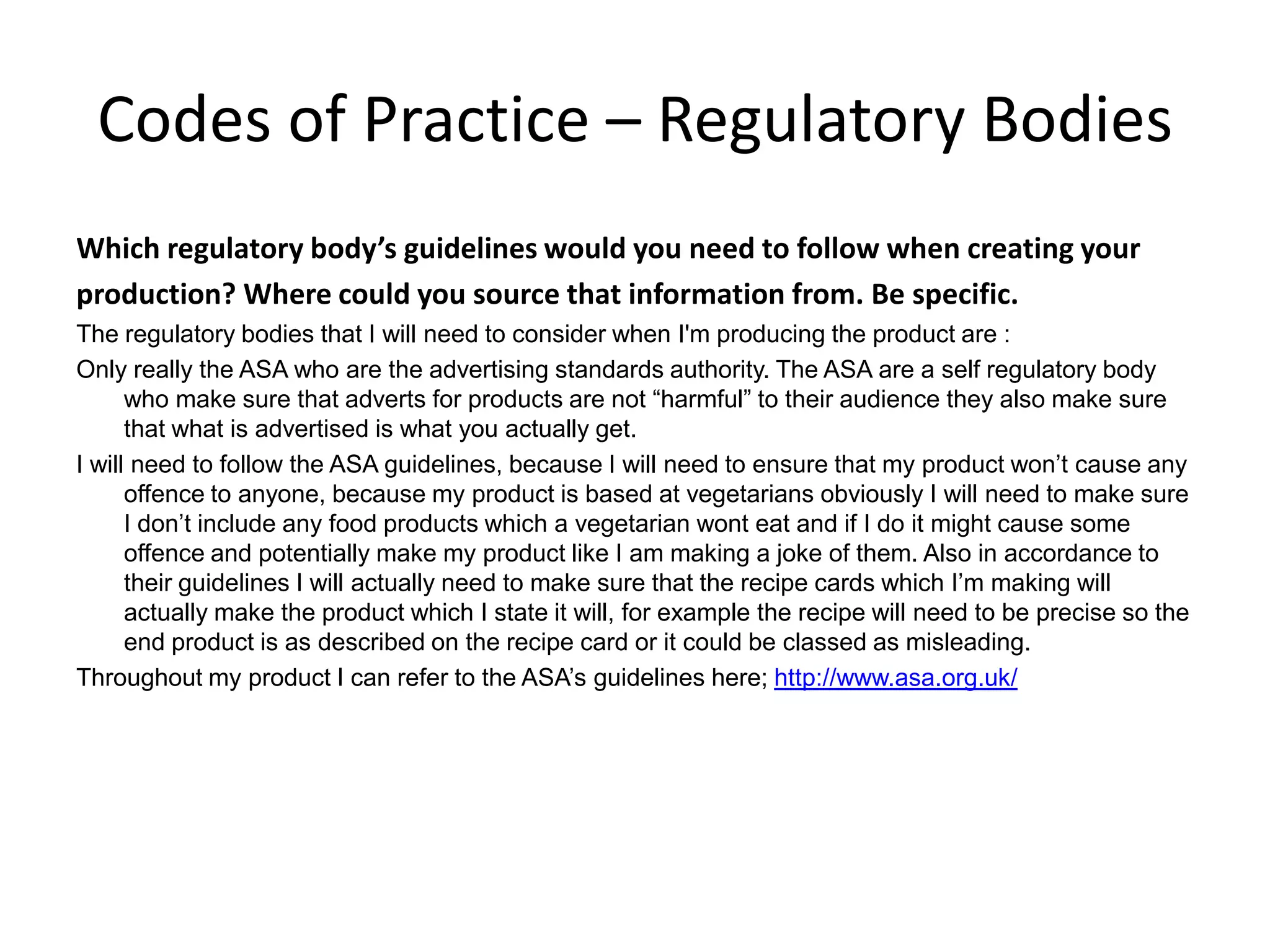 Codes of Practice – Regulatory Bodies
Which regulatory body’s guidelines would you need to follow when creating your
production? Where could you source that information from. Be specific.
The regulatory bodies that I will need to consider when I'm producing the product are :
Only really the ASA who are the advertising standards authority. The ASA are a self regulatory body
who make sure that adverts for products are not “harmful” to their audience they also make sure
that what is advertised is what you actually get.
I will need to follow the ASA guidelines, because I will need to ensure that my product won’t cause any
offence to anyone, because my product is based at vegetarians obviously I will need to make sure
I don’t include any food products which a vegetarian wont eat and if I do it might cause some
offence and potentially make my product like I am making a joke of them. Also in accordance to
their guidelines I will actually need to make sure that the recipe cards which I’m making will
actually make the product which I state it will, for example the recipe will need to be precise so the
end product is as described on the recipe card or it could be classed as misleading.
Throughout my product I can refer to the ASA’s guidelines here; http://www.asa.org.uk/
 