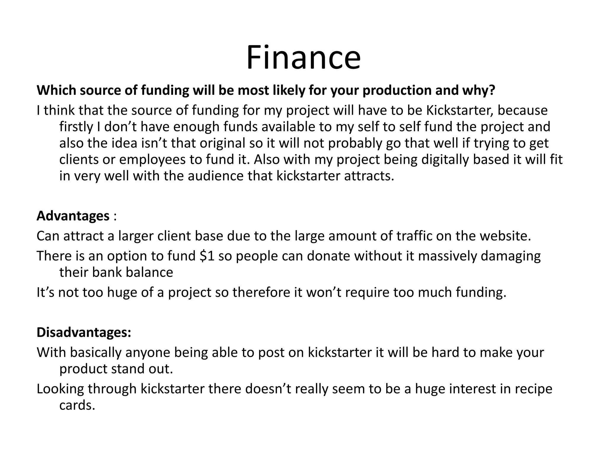 Finance
Which source of funding will be most likely for your production and why?
I think that the source of funding for my project will have to be Kickstarter, because
firstly I don’t have enough funds available to my self to self fund the project and
also the idea isn’t that original so it will not probably go that well if trying to get
clients or employees to fund it. Also with my project being digitally based it will fit
in very well with the audience that kickstarter attracts.
Advantages :
Can attract a larger client base due to the large amount of traffic on the website.
There is an option to fund $1 so people can donate without it massively damaging
their bank balance
It’s not too huge of a project so therefore it won’t require too much funding.
Disadvantages:
With basically anyone being able to post on kickstarter it will be hard to make your
product stand out.
Looking through kickstarter there doesn’t really seem to be a huge interest in recipe
cards.
 