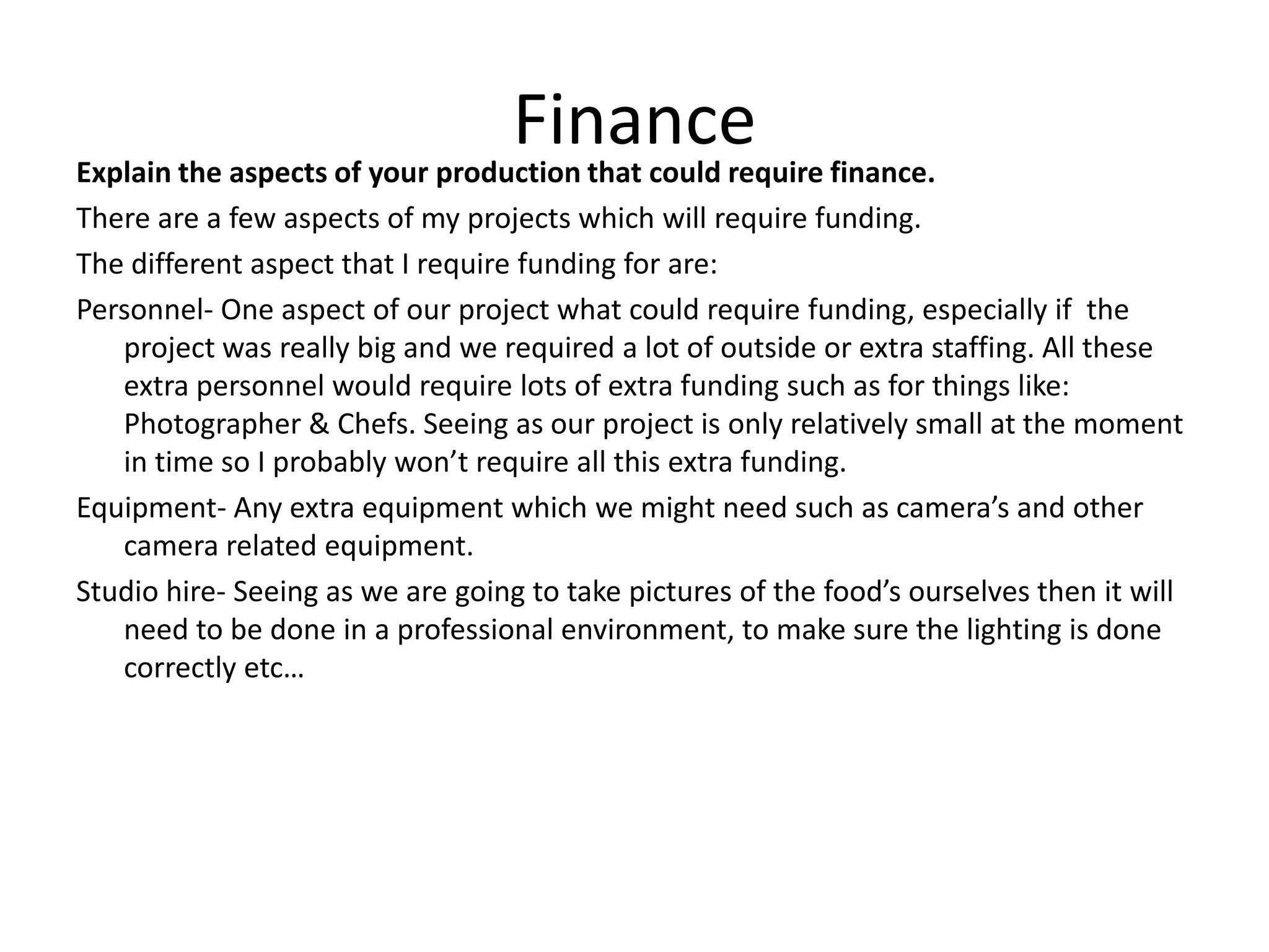 FinanceExplain the aspects of your production that could require finance.
There are a few aspects of my projects which will require funding.
The different aspect that I require funding for are:
Personnel- One aspect of our project what could require funding, especially if the
project was really big and we required a lot of outside or extra staffing. All these
extra personnel would require lots of extra funding such as for things like:
Photographer & Chefs. Seeing as our project is only relatively small at the moment
in time so I probably won’t require all this extra funding.
Equipment- Any extra equipment which we might need such as camera’s and other
camera related equipment.
Studio hire- Seeing as we are going to take pictures of the food’s ourselves then it will
need to be done in a professional environment, to make sure the lighting is done
correctly etc…
 