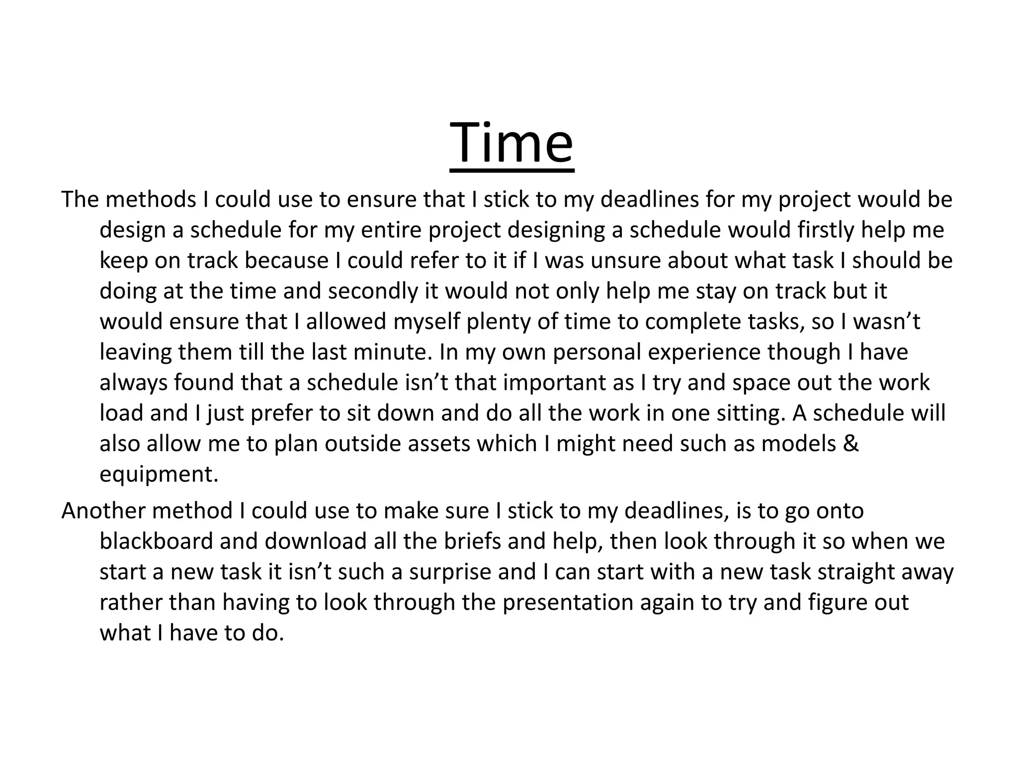 Time
The methods I could use to ensure that I stick to my deadlines for my project would be
design a schedule for my entire project designing a schedule would firstly help me
keep on track because I could refer to it if I was unsure about what task I should be
doing at the time and secondly it would not only help me stay on track but it
would ensure that I allowed myself plenty of time to complete tasks, so I wasn’t
leaving them till the last minute. In my own personal experience though I have
always found that a schedule isn’t that important as I try and space out the work
load and I just prefer to sit down and do all the work in one sitting. A schedule will
also allow me to plan outside assets which I might need such as models &
equipment.
Another method I could use to make sure I stick to my deadlines, is to go onto
blackboard and download all the briefs and help, then look through it so when we
start a new task it isn’t such a surprise and I can start with a new task straight away
rather than having to look through the presentation again to try and figure out
what I have to do.
 