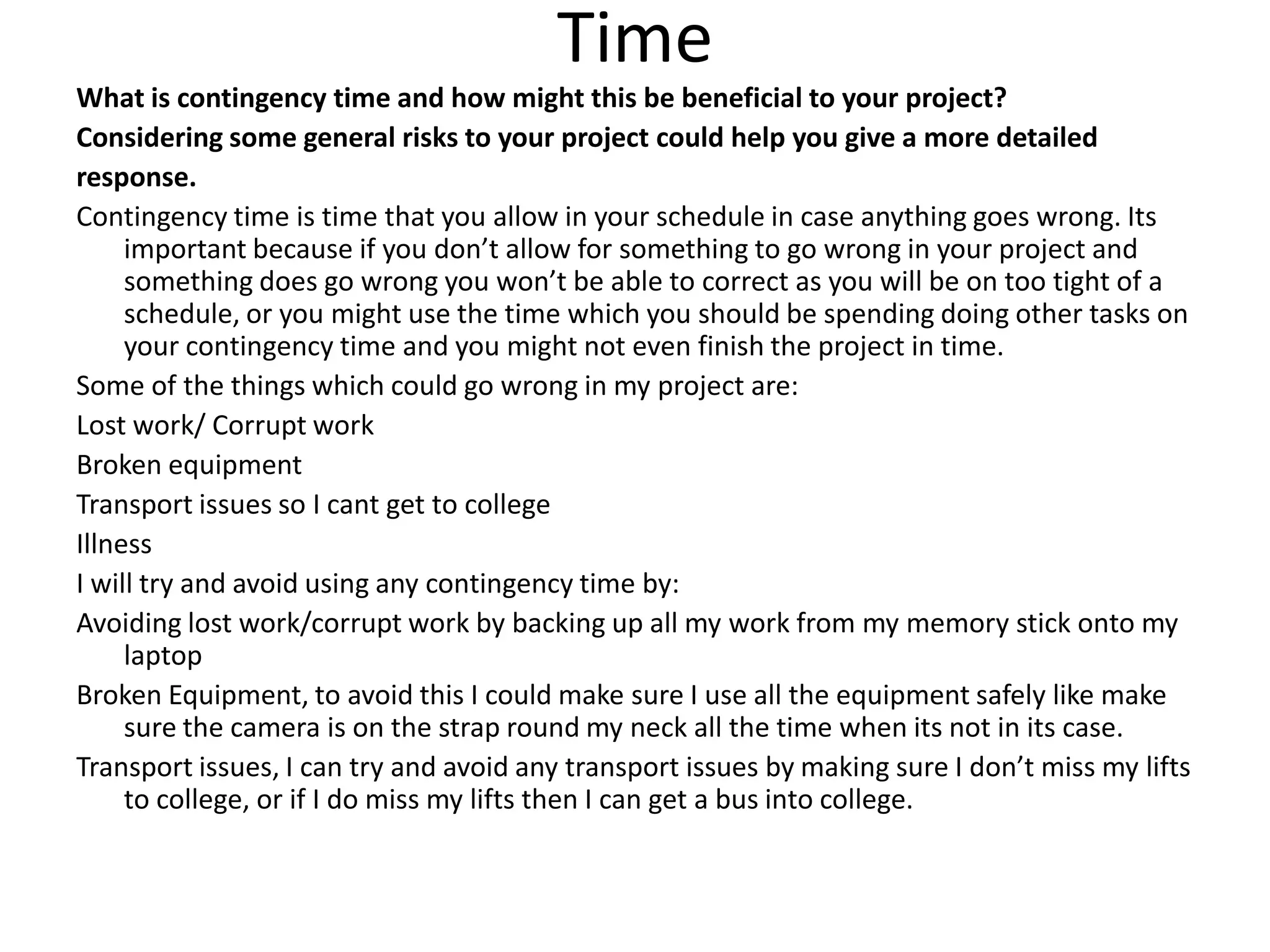 Time
What is contingency time and how might this be beneficial to your project?
Considering some general risks to your project could help you give a more detailed
response.
Contingency time is time that you allow in your schedule in case anything goes wrong. Its
important because if you don’t allow for something to go wrong in your project and
something does go wrong you won’t be able to correct as you will be on too tight of a
schedule, or you might use the time which you should be spending doing other tasks on
your contingency time and you might not even finish the project in time.
Some of the things which could go wrong in my project are:
Lost work/ Corrupt work
Broken equipment
Transport issues so I cant get to college
Illness
I will try and avoid using any contingency time by:
Avoiding lost work/corrupt work by backing up all my work from my memory stick onto my
laptop
Broken Equipment, to avoid this I could make sure I use all the equipment safely like make
sure the camera is on the strap round my neck all the time when its not in its case.
Transport issues, I can try and avoid any transport issues by making sure I don’t miss my lifts
to college, or if I do miss my lifts then I can get a bus into college.
 