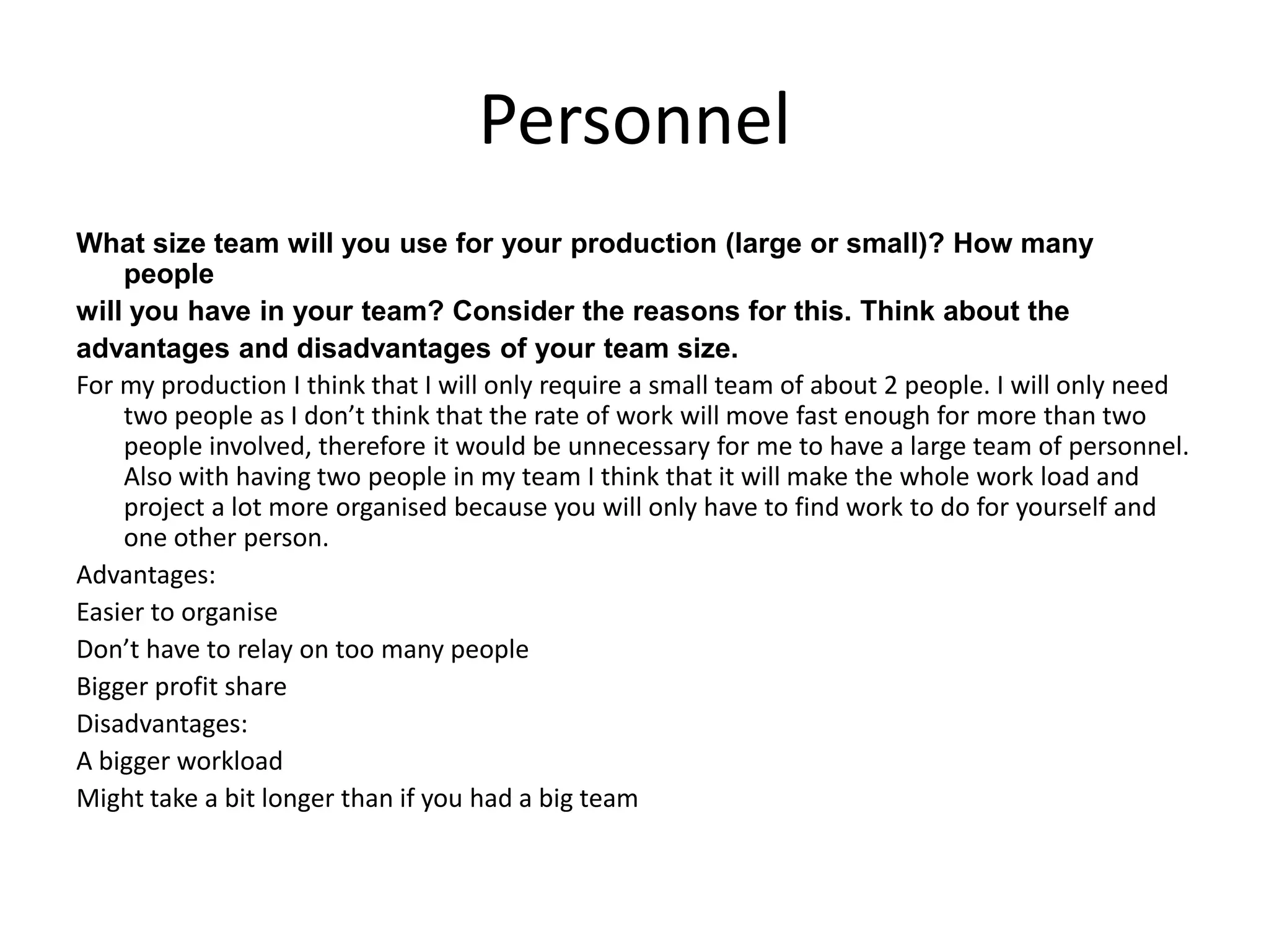 Personnel
What size team will you use for your production (large or small)? How many
people
will you have in your team? Consider the reasons for this. Think about the
advantages and disadvantages of your team size.
For my production I think that I will only require a small team of about 2 people. I will only need
two people as I don’t think that the rate of work will move fast enough for more than two
people involved, therefore it would be unnecessary for me to have a large team of personnel.
Also with having two people in my team I think that it will make the whole work load and
project a lot more organised because you will only have to find work to do for yourself and
one other person.
Advantages:
Easier to organise
Don’t have to relay on too many people
Bigger profit share
Disadvantages:
A bigger workload
Might take a bit longer than if you had a big team
 