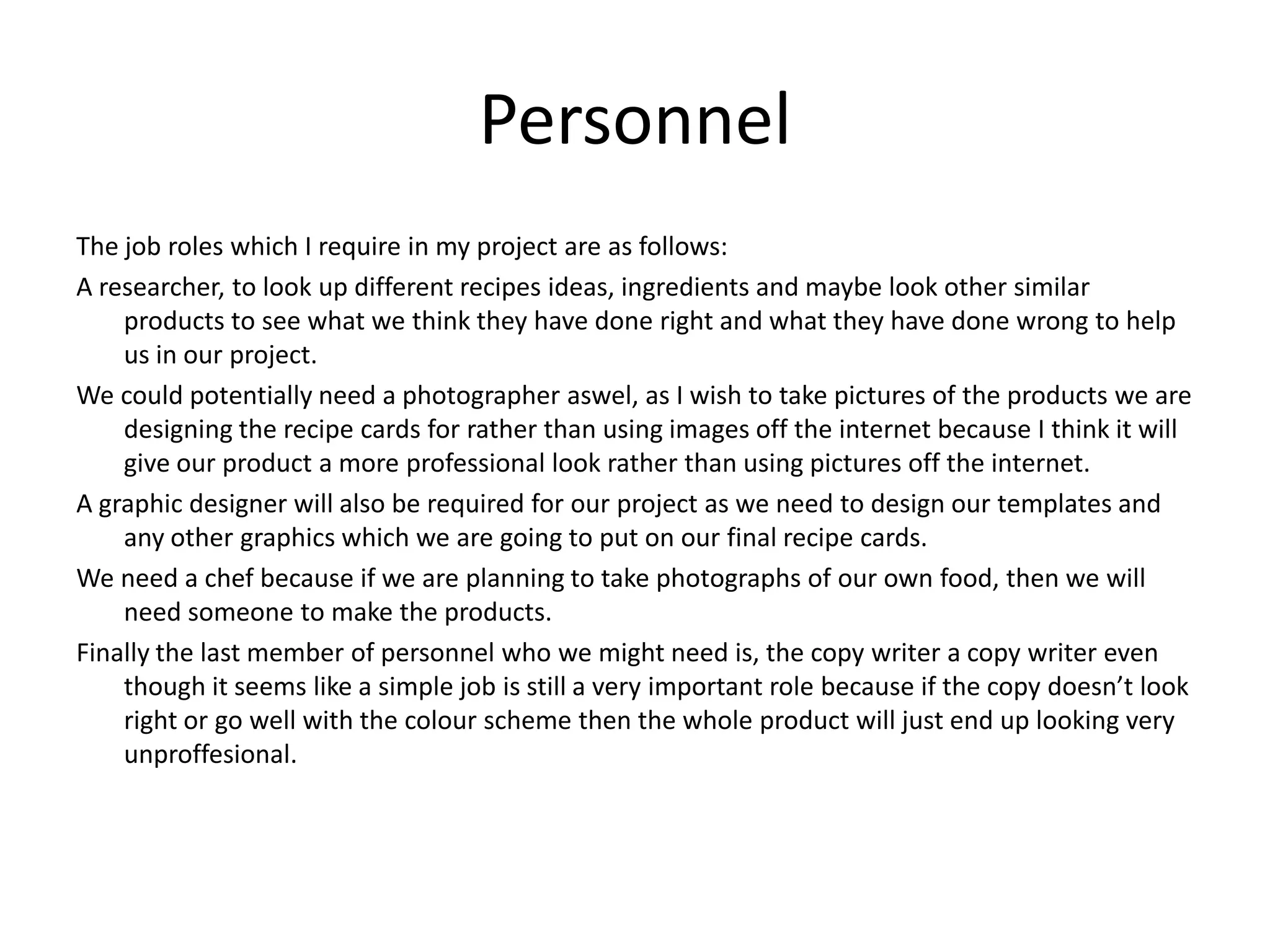 Personnel
The job roles which I require in my project are as follows:
A researcher, to look up different recipes ideas, ingredients and maybe look other similar
products to see what we think they have done right and what they have done wrong to help
us in our project.
We could potentially need a photographer aswel, as I wish to take pictures of the products we are
designing the recipe cards for rather than using images off the internet because I think it will
give our product a more professional look rather than using pictures off the internet.
A graphic designer will also be required for our project as we need to design our templates and
any other graphics which we are going to put on our final recipe cards.
We need a chef because if we are planning to take photographs of our own food, then we will
need someone to make the products.
Finally the last member of personnel who we might need is, the copy writer a copy writer even
though it seems like a simple job is still a very important role because if the copy doesn’t look
right or go well with the colour scheme then the whole product will just end up looking very
unproffesional.
 
