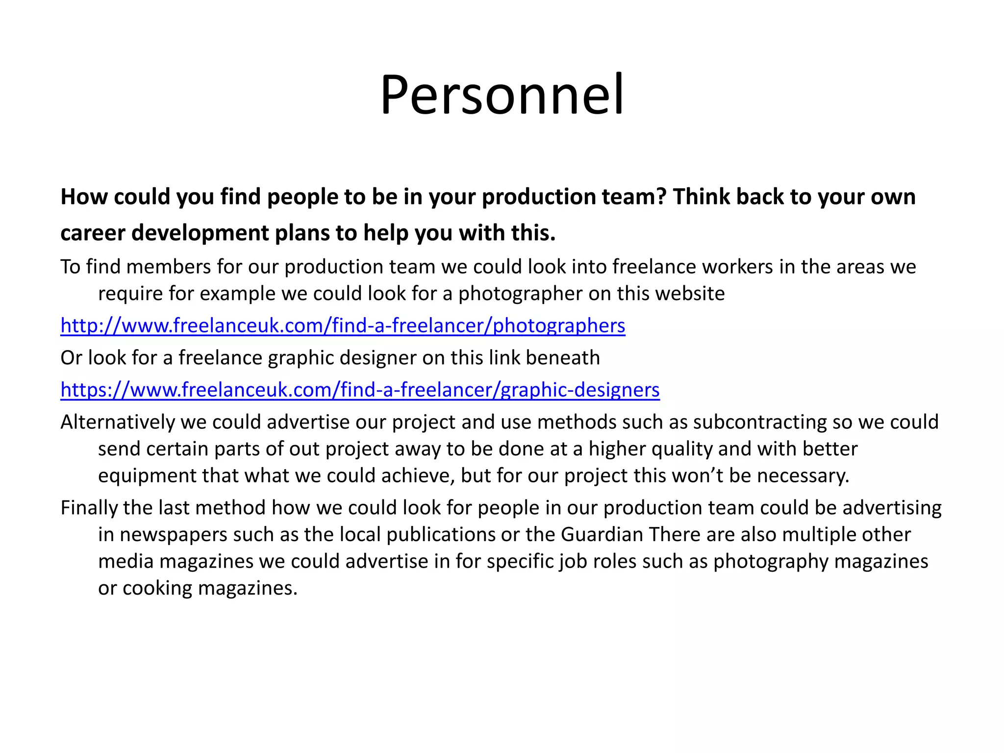 Personnel
How could you find people to be in your production team? Think back to your own
career development plans to help you with this.
To find members for our production team we could look into freelance workers in the areas we
require for example we could look for a photographer on this website
http://www.freelanceuk.com/find-a-freelancer/photographers
Or look for a freelance graphic designer on this link beneath
https://www.freelanceuk.com/find-a-freelancer/graphic-designers
Alternatively we could advertise our project and use methods such as subcontracting so we could
send certain parts of out project away to be done at a higher quality and with better
equipment that what we could achieve, but for our project this won’t be necessary.
Finally the last method how we could look for people in our production team could be advertising
in newspapers such as the local publications or the Guardian There are also multiple other
media magazines we could advertise in for specific job roles such as photography magazines
or cooking magazines.
 
