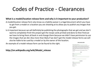 Codes of Practice - Clearances
What is a model/location release form and why is it important to your production?
A model/location release form also know as a liability waiver is a legal document which you have
to get from a model or a location you are shooting at to allow you to publish any images that
you get.
Is it important because we will definitely be publishing the photographs that we get and we don’t
want to completely finish the project get the recipe cards printed and done to then find out
we have to bring them all back in and change them because we didn’t have permission to use
the images that we did. Also more than likely if we don’t get the model release forms we will
also be liable to be sued by a model or by the owner of the location.
An example of a model release form can be found to the right.
http://en.wikipedia.org/wiki/Model_release
 