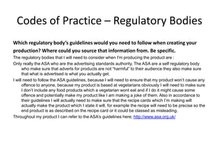 Codes of Practice – Regulatory Bodies
Which regulatory body’s guidelines would you need to follow when creating your
production? Where could you source that information from. Be specific.
The regulatory bodies that I will need to consider when I'm producing the product are :
Only really the ASA who are the advertising standards authority. The ASA are a self regulatory body
who make sure that adverts for products are not “harmful” to their audience they also make sure
that what is advertised is what you actually get.
I will need to follow the ASA guidelines, because I will need to ensure that my product won’t cause any
offence to anyone, because my product is based at vegetarians obviously I will need to make sure
I don’t include any food products which a vegetarian wont eat and if I do it might cause some
offence and potentially make my product like I am making a joke of them. Also in accordance to
their guidelines I will actually need to make sure that the recipe cards which I’m making will
actually make the product which I state it will, for example the recipe will need to be precise so the
end product is as described on the recipe card or it could be classed as misleading.
Throughout my product I can refer to the ASA’s guidelines here; http://www.asa.org.uk/
 