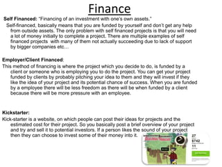 Finance
Self Financed: “Financing of an investment with one’s own assets.”
Self-financed, basically means that you are funded by yourself and don’t get any help
from outside assets. The only problem with self financed projects is that you will need
a lot of money initially to complete a project. There are multiple examples of self
financed projects with many of them not actually succeeding due to lack of support
by bigger companies etc…
Employer/Client Financed:
This method of financing is where the project which you decide to do, is funded by a
client or someone who is employing you to do the project. You can get your project
funded by clients by probably pitching your idea to them and they will invest if they
like the idea of your project and its potential chance of success. When you are funded
by a employee there will be less freedom as there will be when funded by a client
because there will be more pressure with an employee.
Kickstarter:
Kick-starter is a website, on which people can post their ideas for projects and the
estimated cost for their project. So you basically post a brief overview of your project
and try and sell it to potential investors. If a person likes the sound of your project
then they can choose to invest some of their money into it.
 