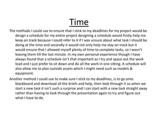 Time
The methods I could use to ensure that I stick to my deadlines for my project would be
design a schedule for my entire project designing a schedule would firstly help me
keep on track because I could refer to it if I was unsure about what task I should be
doing at the time and secondly it would not only help me stay on track but it
would ensure that I allowed myself plenty of time to complete tasks, so I wasn’t
leaving them till the last minute. In my own personal experience though I have
always found that a schedule isn’t that important as I try and space out the work
load and I just prefer to sit down and do all the work in one sitting. A schedule will
also allow me to plan outside assets which I might need such as models &
equipment.
Another method I could use to make sure I stick to my deadlines, is to go onto
blackboard and download all the briefs and help, then look through it so when we
start a new task it isn’t such a surprise and I can start with a new task straight away
rather than having to look through the presentation again to try and figure out
what I have to do.
 
