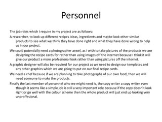 Personnel
The job roles which I require in my project are as follows:
A researcher, to look up different recipes ideas, ingredients and maybe look other similar
products to see what we think they have done right and what they have done wrong to help
us in our project.
We could potentially need a photographer aswel, as I wish to take pictures of the products we are
designing the recipe cards for rather than using images off the internet because I think it will
give our product a more professional look rather than using pictures off the internet.
A graphic designer will also be required for our project as we need to design our templates and
any other graphics which we are going to put on our final recipe cards.
We need a chef because if we are planning to take photographs of our own food, then we will
need someone to make the products.
Finally the last member of personnel who we might need is, the copy writer a copy writer even
though it seems like a simple job is still a very important role because if the copy doesn’t look
right or go well with the colour scheme then the whole product will just end up looking very
unproffesional.
 