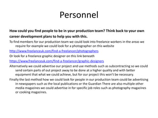 Personnel
How could you find people to be in your production team? Think back to your own
career development plans to help you with this.
To find members for our production team we could look into freelance workers in the areas we
require for example we could look for a photographer on this website
http://www.freelanceuk.com/find-a-freelancer/photographers
Or look for a freelance graphic designer on this link beneath
https://www.freelanceuk.com/find-a-freelancer/graphic-designers
Alternatively we could advertise our project and use methods such as subcontracting so we could
send certain parts of out project away to be done at a higher quality and with better
equipment that what we could achieve, but for our project this won’t be necessary.
Finally the last method how we could look for people in our production team could be advertising
in newspapers such as the local publications or the Guardian There are also multiple other
media magazines we could advertise in for specific job roles such as photography magazines
or cooking magazines.
 