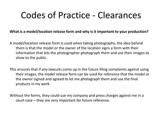 Codes of Practice - Clearances
What is a model/location release form and why is it important to your production?
A model/location release form is used when taking photographs, the idea behind
them is that the model or the owner of the location signs a form with their
information that lets the photographer photograph them and use their images to
show to the public.
This ensures that if any lawsuits come up in the future filing complaints against using
their images, the model release form can be used for reference that the model or
the owner signed and agreed to let me photograph them and use the final
products in my work.
Without the forms, they could sue my company and press charges against me in a
court case – they are very important for future reference.
 