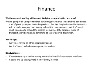 Finance
Which source of funding will be most likely for your production and why?
We are going to be using self finance as funding because we think that we don’t need
a lot of profit to help us make the product. I feel like the product will be better as it
will be made using our own money to fund the things we need, we don’t need
much to complete or fund the project, we just need the location, mode of
transport, ingredients and a camera to go to our desired destination.
Advantages
• We’re not relying on other people/companies
• We don’t need to find any companies to fund us
Disadvantages
• If we do come up short for money, we wouldn’t really have anyone to rely on
• It could end up costing more than originally planned
 