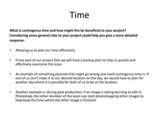 Time
What is contingency time and how might this be beneficial to your project?
Considering some general risks to your project could help you give a more detailed
response.
• Allowing us to plan our time effectively
• If one part of our project fails we will have a backup plan to help us quickly and
effectively overcome the issue
• An example of something planned that might go wrong and need contingency time is: if
one of us can’t make it to our desired location on the day, we would have to plan for
another day where it is possible for both of us to be at the location.
• Another example is: during post production, if an image is taking too long to edit in
Photoshop, the other member of the team can start photoshopping other images to
help keep the time whilst the other image is finished.
 