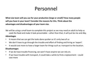 Personnel
What size team will you use for your production (large or small)? How many people
will you have in your team? Consider the reasons for this. Think about the
advantages and disadvantages of your team size.
We will be using a small team to complete this project as we may need an adult to help us
cook the food and make it look presentable – other than that, it will just be me and Aby.
Advantages
• It means that we can get the tasks done quicker as it’s only two of us
• We don’t have to go through the trouble and effort of finding and hiring an ‘expert’.
• It would cost more to have a larger team for things such as: transport to the location.
Disadvantages
• If we do have trouble financing, we won’t have anyone we can rely on.
• If we have trouble with transport, it could take a while to find a replacement – could
cost more
 