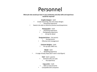 Personnel
What job roles would you have in your production and what skills and experience
would be required?
Graphic designer – both
• Create interesting, new and unique designs
• Photoshop experience
• Needs to be able to reference previous work/experience
Photographer – both
• Photoshop experience
• Photography experience
• An eye for detail
Designated driver – the parents
• Driving licence
• Effective time management
Costume designer – both
• Pin-up style 1960’s etc.
Model – both
• Modelling experience
• A range of body shape (don’t want a stick figure)
Chef – both + parents
• Someone who can cook
• Has experience
Copy writer – both
• Able to read and write
• Compatible with computers
 