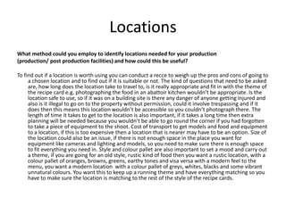 Locations
What method could you employ to identify locations needed for your production
(production/ post production facilities) and how could this be useful?
To find out if a location is worth using you can conduct a recce to weigh up the pros and cons of going to
a chosen location and to find out if it is suitable or not. The kind of questions that need to be asked
are, how long does the location take to travel to, is it really appropriate and fit in with the theme of
the recipe card e.g. photographing the food in an abattoir kitchen wouldn’t be appropriate. Is the
location safe to use, so if it was on a building site is there any danger of anyone getting injured and
also is it illegal to go on to the property without permission, could it involve trespassing and if it
does then this means this location wouldn’t be accessible so you couldn’t photograph there. The
length of time it takes to get to the location is also important, if it takes a long time then extra
planning will be needed because you wouldn’t be able to go round the corner if you had forgotten
to take a piece of equipment to the shoot. Cost of transport to get models and food and equipment
to a location, if this is too expensive then a location that is nearer may have to be an option. Size of
the location could also be an issue, if there is not enough space in the place you want for
equipment like cameras and lighting and models, so you need to make sure there is enough space
to fit everything you need in. Style and colour pallet are also important to set a mood and carry out
a theme, if you are going for an old style, rustic kind of food then you want a rustic location, with a
colour pallet of oranges, browns, greens, earthy tones and visa versa with a modern feel to the
menu, you want a modern location with a colour pallet of greys, whites, blacks and some vibrant
unnatural colours. You want this to keep up a running theme and have everything matching so you
have to make sure the location is matching to the rest of the style of the recipe cards.
 