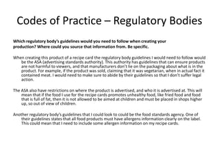 Codes of Practice – Regulatory Bodies
Which regulatory body’s guidelines would you need to follow when creating your
production? Where could you source that information from. Be specific.
When creating this product of a recipe card the regulatory body guidelines I would need to follow would
be the ASA (advertising standards authority). This authority has guidelines that can ensure products
are not harmful to viewers, and that manufacturers don’t lie on the packaging about what is in the
product. For example, if the product was sold, claiming that it was vegetarian, when in actual fact it
contained meat. I would need to make sure to abide by their guidelines so that I don’t suffer legal
action.
The ASA also have restrictions on where the product is advertised, and who it is advertised at. This will
mean that if the food I use for the recipe cards promotes unhealthy food, like fried food and food
that is full of fat, then it is not allowed to be aimed at children and must be placed in shops higher
up, so out of view of children.
Another regulatory body’s guidelines that I could look to could be the food standards agency. One of
their guidelines states that all food products must have allergens information clearly on the label.
This could mean that I need to include some allergen information on my recipe cards.
 