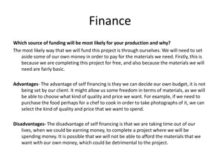 Finance
Which source of funding will be most likely for your production and why?
The most likely way that we will fund this project is through ourselves. We will need to set
aside some of our own money in order to pay for the materials we need. Firstly, this is
because we are completing this project for free, and also because the materials we will
need are fairly basic.
Advantages- The advantage of self financing is they we can decide our own budget, it is not
being set by our client. It might allow us some freedom in terms of materials, as we will
be able to choose what kind of quality and price we want. For example, if we need to
purchase the food perhaps for a chef to cook in order to take photographs of it, we can
select the kind of quality and price that we want to spend.
Disadvantages- The disadvantage of self financing is that we are taking time out of our
lives, when we could be earning money, to complete a project where we will be
spending money. It is possible that we will not be able to afford the materials that we
want with our own money, which could be detrimental to the project.
 