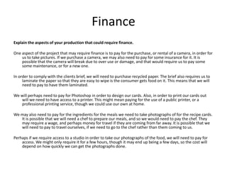 Finance
Explain the aspects of your production that could require finance.
One aspect of the project that may require finance is to pay for the purchase, or rental of a camera, in order for
us to take pictures. If we purchase a camera, we may also need to pay for some insurance for it. It is
possible that the camera will break due to over use or damage, and that would require us to pay some
some maintenance, or for a new one.
In order to comply with the clients brief, we will need to purchase recycled paper. The brief also requires us to
laminate the paper so that they are easy to wipe is the consumer gets food on it. This means that we will
need to pay to have them laminated.
We will perhaps need to pay for Photoshop in order to design our cards. Also, in order to print our cards out
will we need to have access to a printer. This might mean paying for the use of a public printer, or a
professional printing service, though we could use our own at home.
We may also need to pay for the ingredients for the meals we need to take photographs of for the recipe cards.
It is possible that we will need a chef to prepare our meals, and so we would need to pay the chef. They
may require a wage, and perhaps money for travel if they are coming from far away. It is possible that we
will need to pay to travel ourselves, if we need to go to the chef rather than them coming to us.
Perhaps if we require access to a studio in order to take our photographs of the food, we will need to pay for
access. We might only require it for a few hours, though it may end up being a few days, so the cost will
depend on how quickly we can get the photographs done.
 