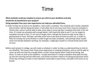 Time
What methods could you employ to ensure you stick to your deadlines and why
would this be beneficial to your project?
Using examples from your own experiences can help you add detail here.
In order to help me to stick to my deadline, I will create a schedule. The schedule will include a detailed
plan of what I will be doing and when. It will allow me to see how much time I have to complete a
certain task, and so I will be able to take some steps in ensuring that I complete that task in the set
time. If I create my schedule with enough detail, I will clearly be able to see if I am on target to
complete my task in time. If I am not on target, then I will get the chance to take some steps in
getting back on track. Perhaps I will take some time to do work at home to catch up. In order to
help me to keep my concentration in order to get my tasks complete, I will perhaps allow myself
some mini breaks between working. For example, I might give myself a 5 minute break every half
an hour.
Before each project in college, we will create a schedule in order to help us understand how to stick to
our deadline. This means that I have some experience in creating schedules, and so I will be able to
come up with one that has enough detail, so that I know exactly what I need to be doing, and
when, in order to stick to the deadline. I usually work best if I create a deadline that splits the day
up into the morning and the afternoon, and shows me what I need to me doing during those times
of the day. Perhaps to make it more detailed I could add in exact times, and add in the times of my
breaks.
 