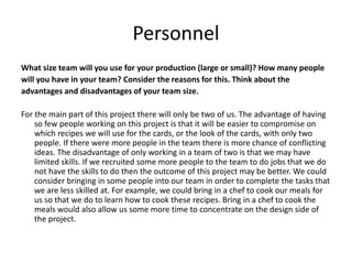 Personnel
What size team will you use for your production (large or small)? How many people
will you have in your team? Consider the reasons for this. Think about the
advantages and disadvantages of your team size.
For the main part of this project there will only be two of us. The advantage of having
so few people working on this project is that it will be easier to compromise on
which recipes we will use for the cards, or the look of the cards, with only two
people. If there were more people in the team there is more chance of conflicting
ideas. The disadvantage of only working in a team of two is that we may have
limited skills. If we recruited some more people to the team to do jobs that we do
not have the skills to do then the outcome of this project may be better. We could
consider bringing in some people into our team in order to complete the tasks that
we are less skilled at. For example, we could bring in a chef to cook our meals for
us so that we do to learn how to cook these recipes. Bring in a chef to cook the
meals would also allow us some more time to concentrate on the design side of
the project.
 