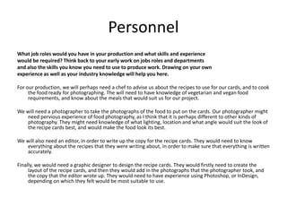 Personnel
What job roles would you have in your production and what skills and experience
would be required? Think back to your early work on jobs roles and departments
and also the skills you know you need to use to produce work. Drawing on your own
experience as well as your industry knowledge will help you here.
For our production, we will perhaps need a chef to advise us about the recipes to use for our cards, and to cook
the food ready for photographing. The will need to have knowledge of vegetarian and vegan food
requirements, and know about the meals that would suit us for our project.
We will need a photographer to take the photographs of the food to put on the cards. Our photographer might
need pervious experience of food photography, as I think that it is perhaps different to other kinds of
photography. They might need knowledge of what lighting, location and what angle would suit the look of
the recipe cards best, and would make the food look its best.
We will also need an editor, in order to write up the copy for the recipe cards. They would need to know
everything about the recipes that they were writing about, in order to make sure that everything is written
accurately.
Finally, we would need a graphic designer to design the recipe cards. They would firstly need to create the
layout of the recipe cards, and then they would add in the photographs that the photographer took, and
the copy that the editor wrote up. They would need to have experience using Photoshop, or InDesign,
depending on which they felt would be most suitable to use.
 