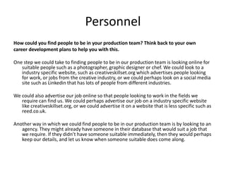 Personnel
How could you find people to be in your production team? Think back to your own
career development plans to help you with this.
One step we could take to finding people to be in our production team is looking online for
suitable people such as a photographer, graphic designer or chef. We could look to a
industry specific website, such as creativeskillset.org which advertises people looking
for work, or jobs from the creative industry, or we could perhaps look on a social media
site such as Linkedin that has lots of people from different industries.
We could also advertise our job online so that people looking to work in the fields we
require can find us. We could perhaps advertise our job on a industry specific website
like creativeskillset.org, or we could advertise it on a website that is less specific such as
reed.co.uk.
Another way in which we could find people to be in our production team is by looking to an
agency. They might already have someone in their database that would suit a job that
we require. If they didn’t have someone suitable immediately, then they would perhaps
keep our details, and let us know when someone suitable does come along.
 