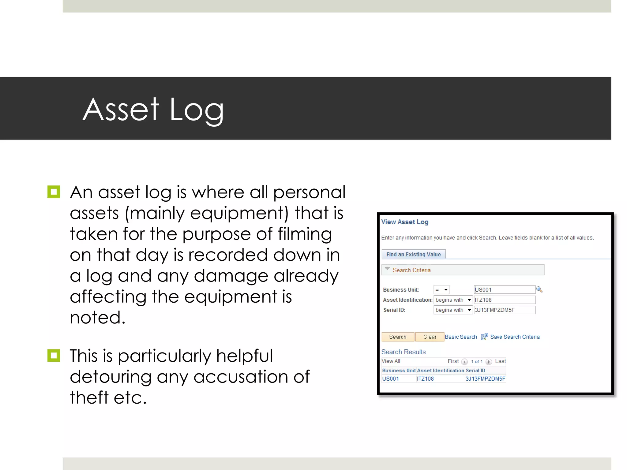 Asset Log
 An asset log is where all personal
assets (mainly equipment) that is
taken for the purpose of filming
on that day is recorded down in
a log and any damage already
affecting the equipment is
noted.
 This is particularly helpful
detouring any accusation of
theft etc.
 