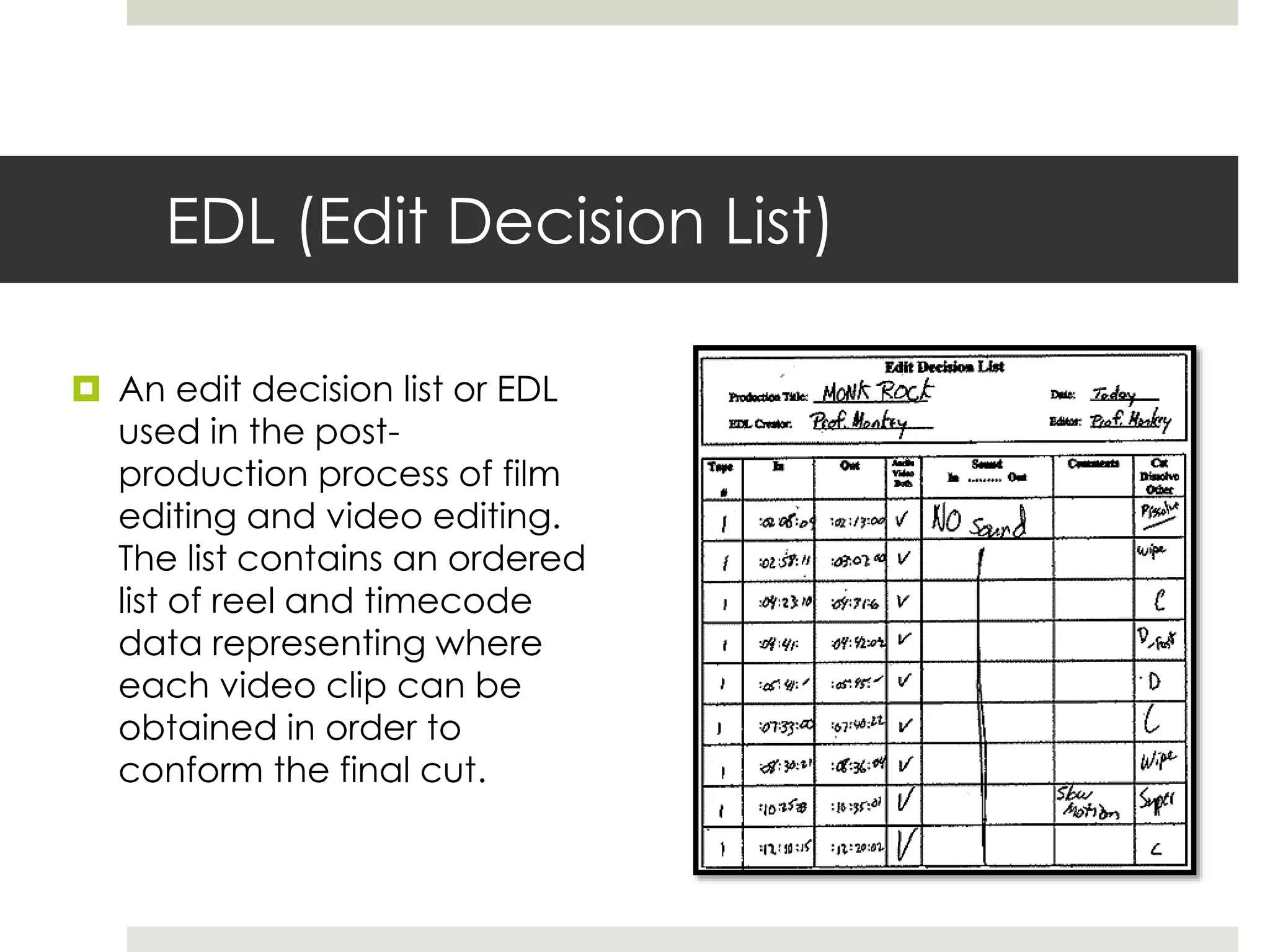 EDL (Edit Decision List)
 An edit decision list or EDL
used in the post-
production process of film
editing and video editing.
The list contains an ordered
list of reel and timecode
data representing where
each video clip can be
obtained in order to
conform the final cut.
 