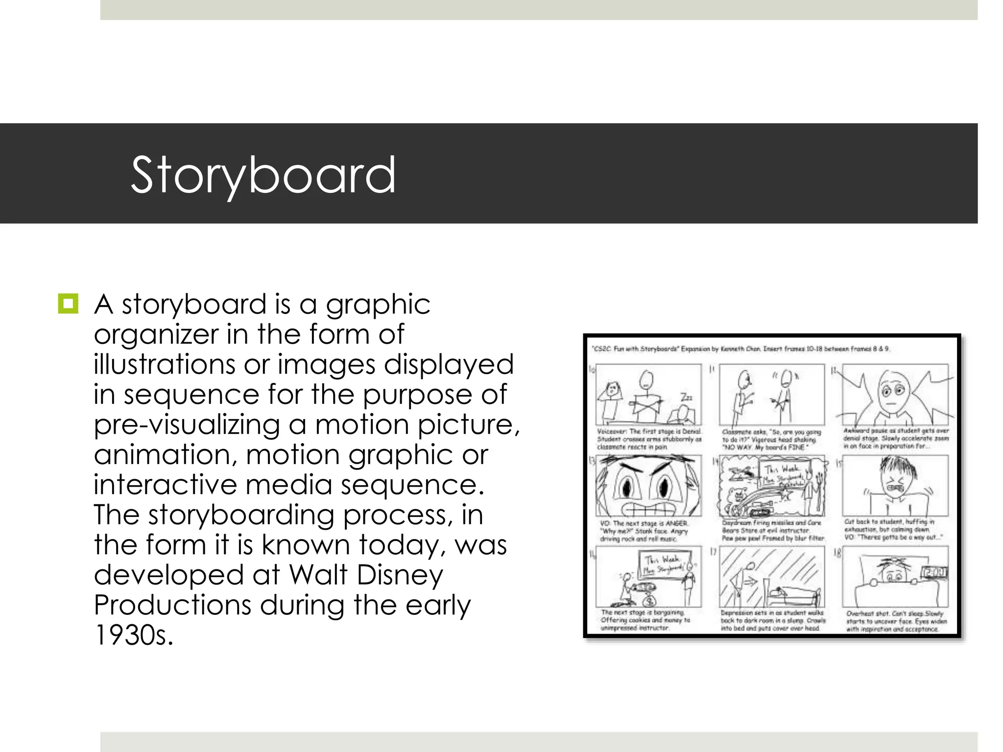 Storyboard
 A storyboard is a graphic
organizer in the form of
illustrations or images displayed
in sequence for the purpose of
pre-visualizing a motion picture,
animation, motion graphic or
interactive media sequence.
The storyboarding process, in
the form it is known today, was
developed at Walt Disney
Productions during the early
1930s.
 