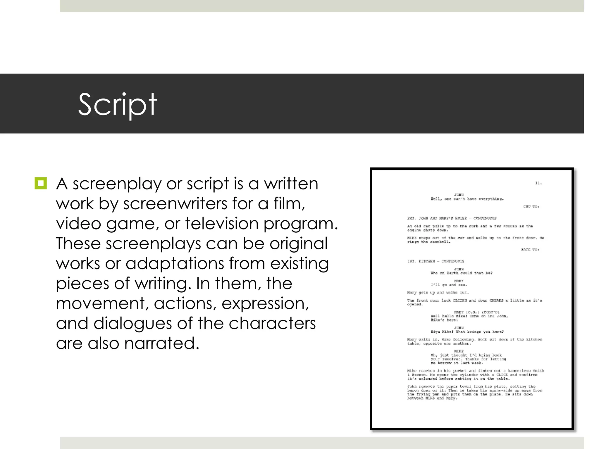 Script
 A screenplay or script is a written
work by screenwriters for a film,
video game, or television program.
These screenplays can be original
works or adaptations from existing
pieces of writing. In them, the
movement, actions, expression,
and dialogues of the characters
are also narrated.
 