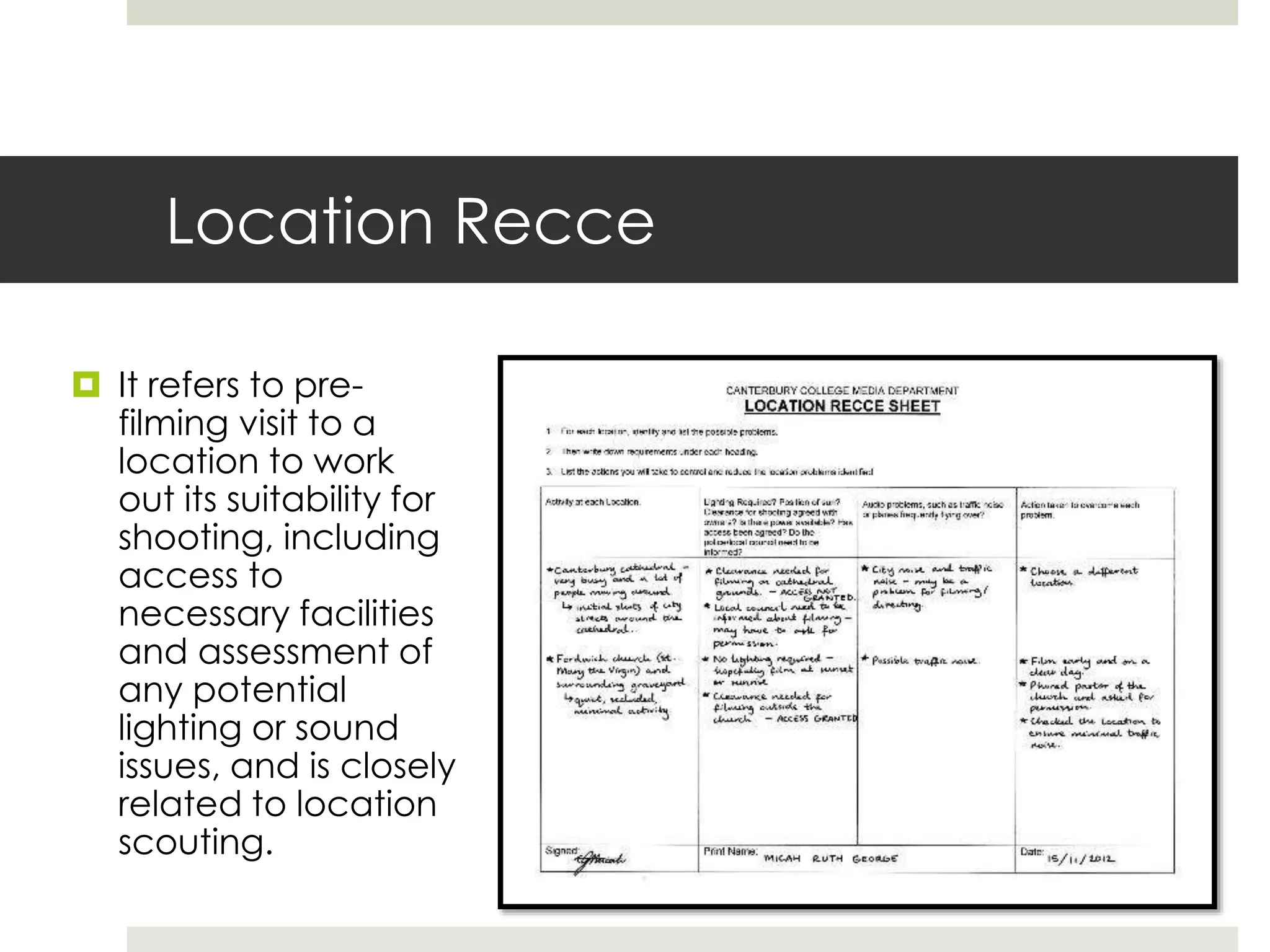 Location Recce
 It refers to pre-
filming visit to a
location to work
out its suitability for
shooting, including
access to
necessary facilities
and assessment of
any potential
lighting or sound
issues, and is closely
related to location
scouting.
 