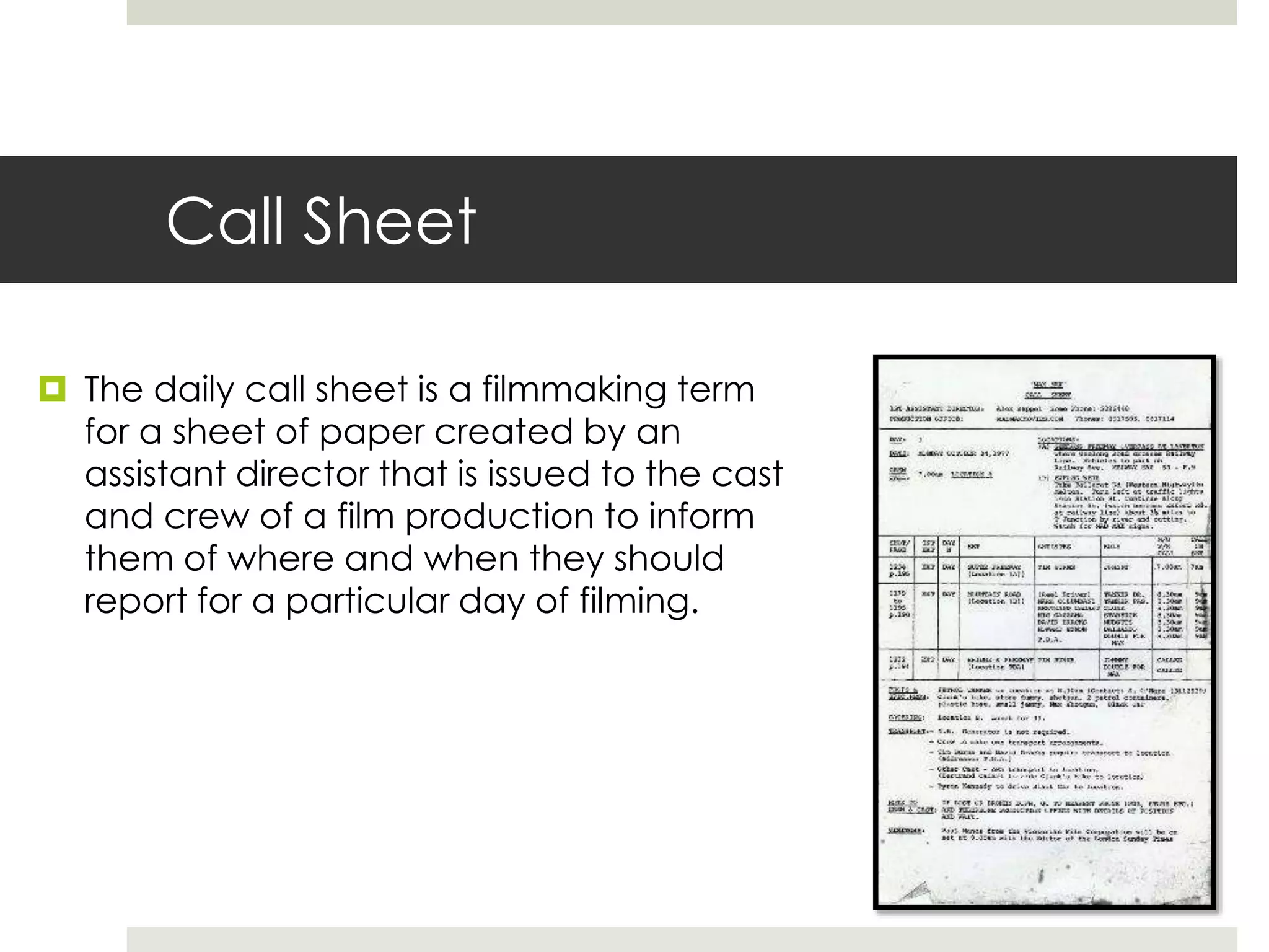 Call Sheet
 The daily call sheet is a filmmaking term
for a sheet of paper created by an
assistant director that is issued to the cast
and crew of a film production to inform
them of where and when they should
report for a particular day of filming.
 