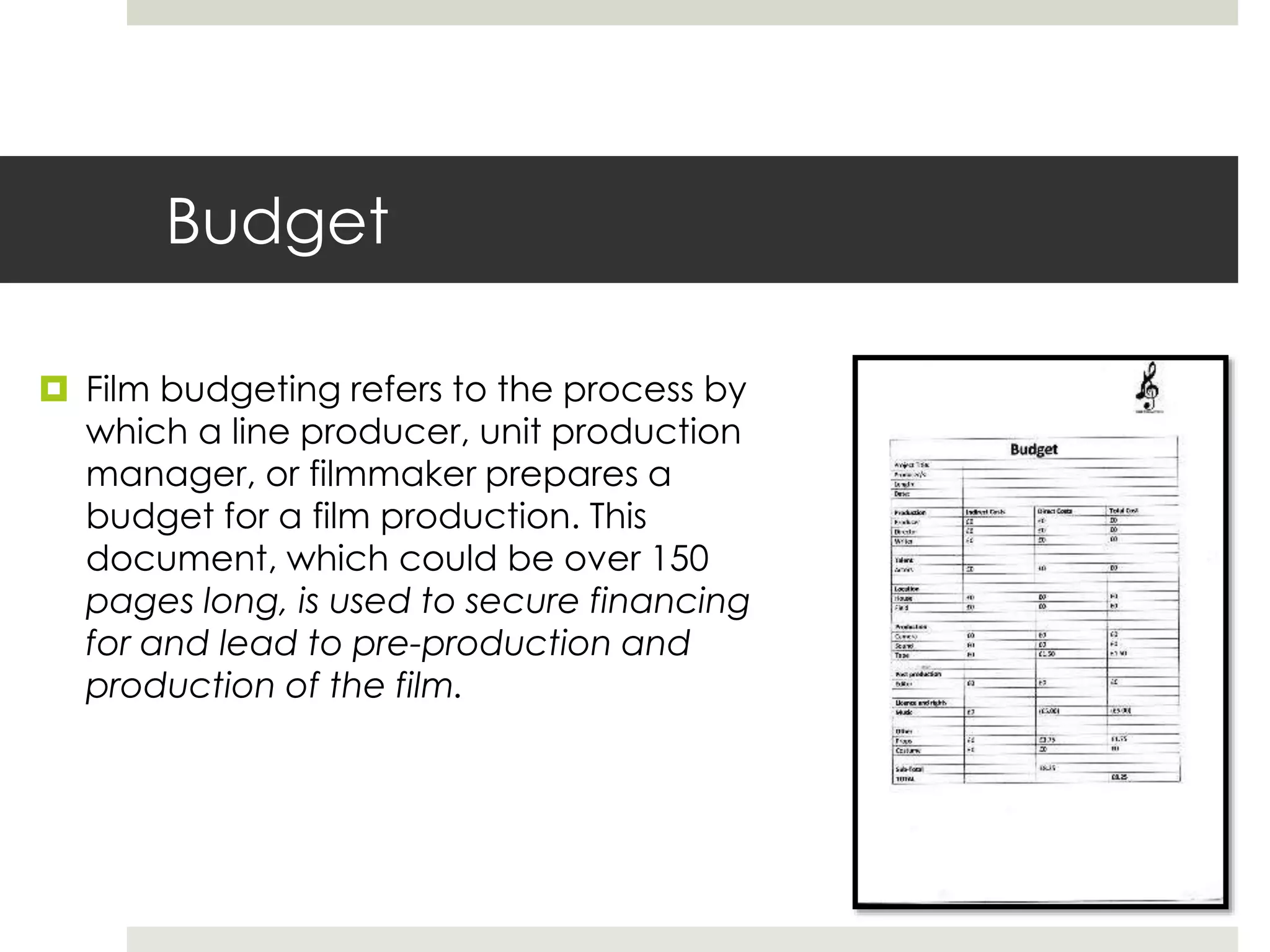 Budget
 Film budgeting refers to the process by
which a line producer, unit production
manager, or filmmaker prepares a
budget for a film production. This
document, which could be over 150
pages long, is used to secure financing
for and lead to pre-production and
production of the film.
 