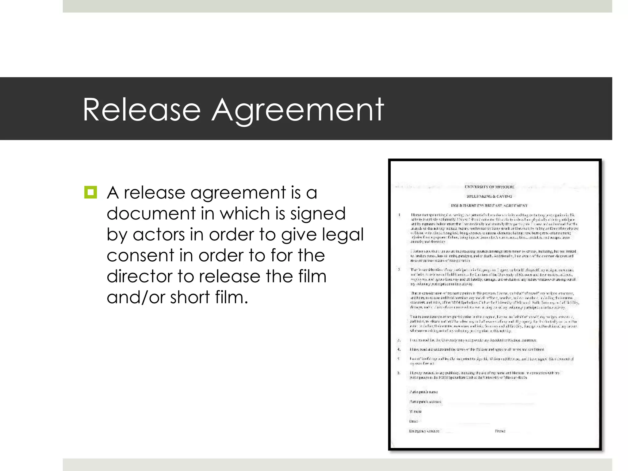 Release Agreement
 A release agreement is a
document in which is signed
by actors in order to give legal
consent in order to for the
director to release the film
and/or short film.
 