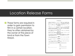 Location Release Forms
 These forms are required in
order to gain permission to
film in a certain location,
they’re often obtained by
the owner of the piece of
land or from the Town
Mayor.
 