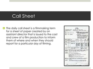 Call Sheet
 The daily call sheet is a filmmaking term
for a sheet of paper created by an
assistant director that is issued to the cast
and crew of a film production to inform
them of where and when they should
report for a particular day of filming.
 