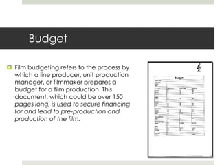 Budget
 Film budgeting refers to the process by
which a line producer, unit production
manager, or filmmaker prepares a
budget for a film production. This
document, which could be over 150
pages long, is used to secure financing
for and lead to pre-production and
production of the film.
 