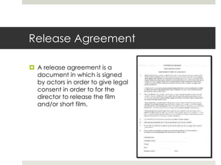 Release Agreement
 A release agreement is a
document in which is signed
by actors in order to give legal
consent in order to for the
director to release the film
and/or short film.
 