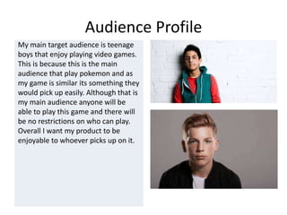 Audience Profile
My main target audience is teenage
boys that enjoy playing video games.
This is because this is the main
audience that play pokemon and as
my game is similar its something they
would pick up easily. Although that is
my main audience anyone will be
able to play this game and there will
be no restrictions on who can play.
Overall I want my product to be
enjoyable to whoever picks up on it.
 
