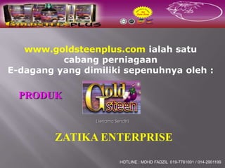 www.goldsteenplus.com ialah satu
          cabang perniagaan
E-dagang yang dimiliki sepenuhnya oleh :

  PRODUK

                 (Jenama Sendiri)



         ZATIKA ENTERPRISE

                            HOTLINE : MOHD FADZIL 019-7761001 / 014-2901199
 