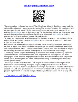 Pre-Program Evaluation Essay
The purpose of our evaluation is to assess if the girls who participate in the GRL program, apply the
skills and knowledge they acquire upon completion of the program. To answer this question, we will
use a pre–experimental research design consisting of pre–test and post–test surveys, as well as a
post–test focus group for more in depth narratives. The purpose of the pre–test and the post–test is to
ascertain the types of behaviors and habits the girls have prior to their participation in the GRL
program and see how these change after the 16–week program.
To answer our main question we will first categorize the range of behaviors and habits as desirable
or undesirable. Then using descriptive statistics we will determine the frequency of ... Show more
content on Helpwriting.net ...
Our findings will demonstrate the range of behaviors, habits, and understandings the girls have in
the areas of coping skills, life skills, professional pathways, and healthy relationships, prior to and
after their participation in GRL. Descriptive statistics will help us see if there is a change in the girls'
understanding and behaviors between the two points in time, the direction of the change.
Additionally, a paired sample t–test will help us understand if the change is statistically significant.
We will also be able to demonstrate in what areas the program was most impactful, and if any
demographic factors predicted the program's effectiveness. However, due to the small sample size
and the lack of a control group, we cannot control for the validity of the findings nor necessarily
assume generalizability.
The findings from the evaluation of the GRL program will be disseminated in a comprehensive
formal report for accountability, participant progress, and program effectiveness. However,
abbreviated versions of the report may be used according to the audience to which the information is
directed. The GRL focus group discussion will be recorded and sent to GRL staff to view for any
program improvements or necessary changes. The findings of this evaluation will be used by GRL
... Get more on HelpWriting.net ...
 