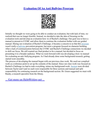 Evaluation Of An Anti Bullying Program
Initially we thought we were going to be able to conduct an evaluation, but with lack of time, we
realized that was no longer feasible. Instead, we decided to take the idea of focusing on the
evaluation tools and develop an evaluation how–to of Rachel's challenge. Our goal was to have a
manual to present to UVMC and allow them to continue the evaluation further with our guided
manual. During our evaluation of Rachel's Challenge, it became a concern to us that this program
wasn't really a bullying prevention program, but more a program focused on character building.
After a lack of communication between the UVMC and Rachel's Challenge connections we decided
to shift our focus. We still wanted our final product to be a manual, but decided to focus on
presenting it to a broader audience. What we went forward with was developing a how–to manual
for evaluating an anti–bullying program. As I had already done some background research, getting
started went smoothly.
The process of developing the manual began with our previous class work. We used our complied
work as a reference point to set up the contents of the manual. Since our class work was focused on
Rachel's Challenge we had to redo everything, minus my background work. Section were divided
between Taylor and I and we each were responsible for three sections and manual and split
responsibility for continuing research on the background section. Dr. Green suggested we meet with
Randy, a research specialist from the library.
... Get more on HelpWriting.net ...
 